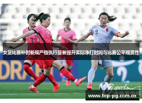 女足比赛补时新规严格执行显著提升实际净打时间与比赛公平观赏性 女足比赛补时新规严格执行显著提升实际净打时间与比赛公平观赏性