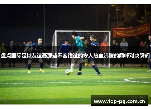 盘点国际足球友谊赛那些不容错过的令人热血沸腾的巅峰对决瞬间 盘点国际足球友谊赛那些不容错过的令人热血沸腾的巅峰对决瞬间
